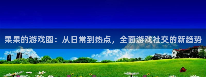 天美娱乐官网登录：果果的游戏圈：从日常到热点，全面游戏社交的