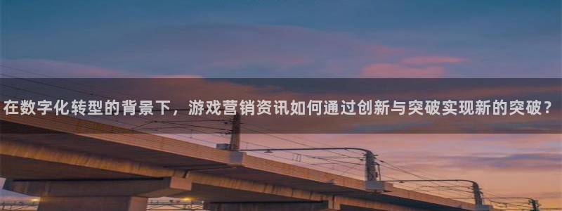 天美娱乐测速：在数字化转型的背景下，游戏营销资讯如何通过创新