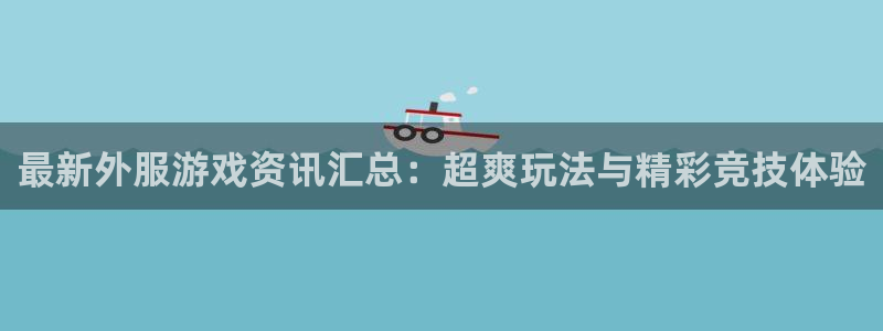 天美娱乐在线登录：最新外服游戏资讯汇总：超爽玩法与精彩竞技体